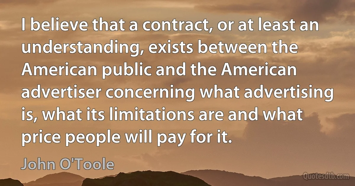 I believe that a contract, or at least an understanding, exists between the American public and the American advertiser concerning what advertising is, what its limitations are and what price people will pay for it. (John O'Toole)