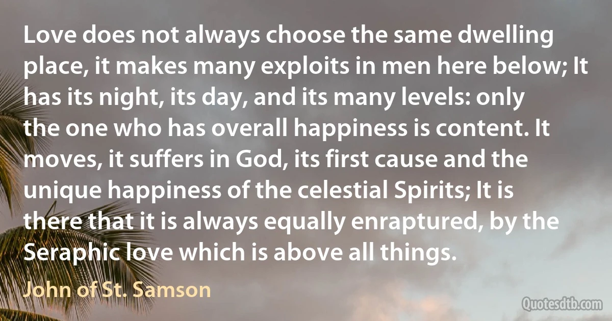 Love does not always choose the same dwelling place, it makes many exploits in men here below; It has its night, its day, and its many levels: only the one who has overall happiness is content. It moves, it suffers in God, its first cause and the unique happiness of the celestial Spirits; It is there that it is always equally enraptured, by the Seraphic love which is above all things. (John of St. Samson)