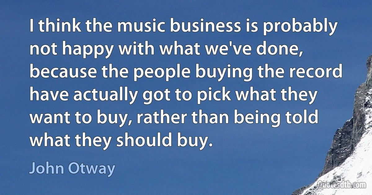 I think the music business is probably not happy with what we've done, because the people buying the record have actually got to pick what they want to buy, rather than being told what they should buy. (John Otway)