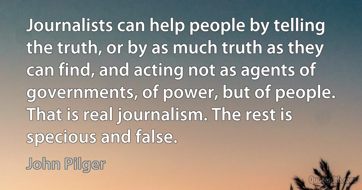 Journalists can help people by telling the truth, or by as much truth as they can find, and acting not as agents of governments, of power, but of people. That is real journalism. The rest is specious and false. (John Pilger)