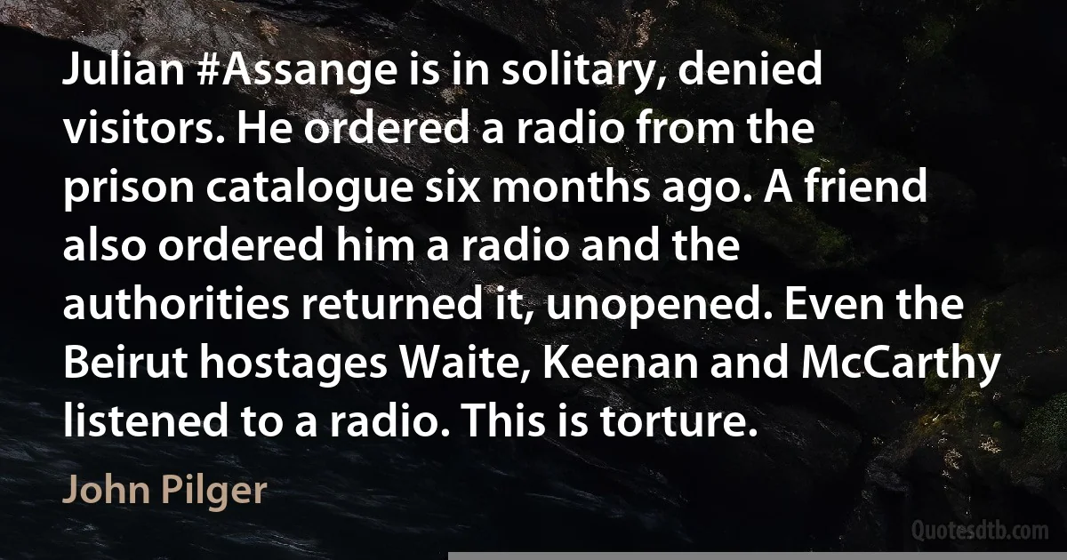 Julian #Assange is in solitary, denied visitors. He ordered a radio from the prison catalogue six months ago. A friend also ordered him a radio and the authorities returned it, unopened. Even the Beirut hostages Waite, Keenan and McCarthy listened to a radio. This is torture. (John Pilger)