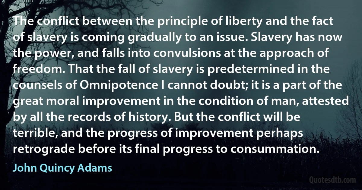 The conflict between the principle of liberty and the fact of slavery is coming gradually to an issue. Slavery has now the power, and falls into convulsions at the approach of freedom. That the fall of slavery is predetermined in the counsels of Omnipotence I cannot doubt; it is a part of the great moral improvement in the condition of man, attested by all the records of history. But the conflict will be terrible, and the progress of improvement perhaps retrograde before its final progress to consummation. (John Quincy Adams)