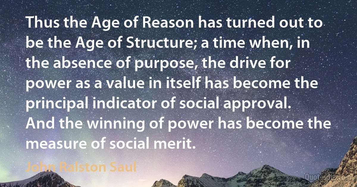 Thus the Age of Reason has turned out to be the Age of Structure; a time when, in the absence of purpose, the drive for power as a value in itself has become the principal indicator of social approval. And the winning of power has become the measure of social merit. (John Ralston Saul)