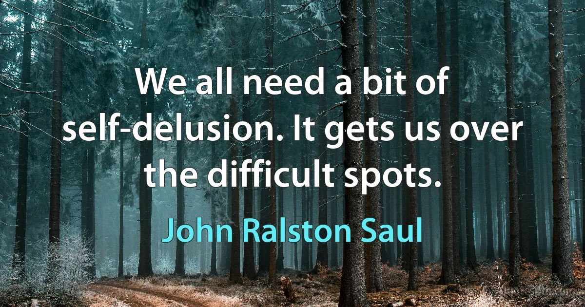 We all need a bit of self-delusion. It gets us over the difficult spots. (John Ralston Saul)