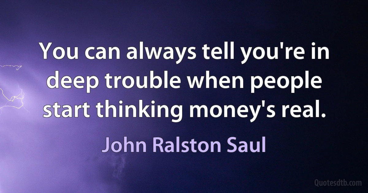 You can always tell you're in deep trouble when people start thinking money's real. (John Ralston Saul)