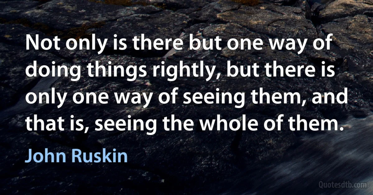 Not only is there but one way of doing things rightly, but there is only one way of seeing them, and that is, seeing the whole of them. (John Ruskin)