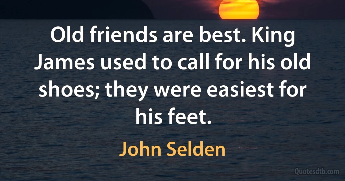 Old friends are best. King James used to call for his old shoes; they were easiest for his feet. (John Selden)