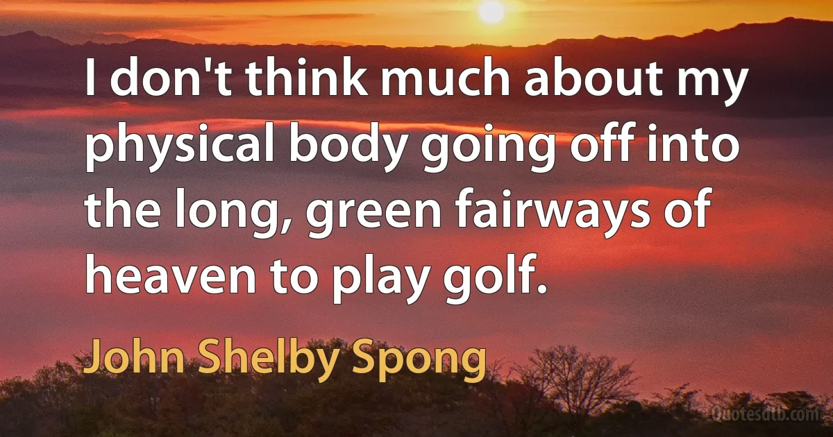 I don't think much about my physical body going off into the long, green fairways of heaven to play golf. (John Shelby Spong)