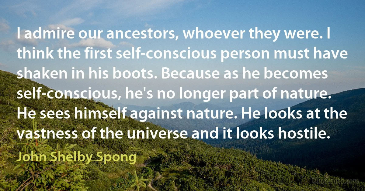 I admire our ancestors, whoever they were. I think the first self-conscious person must have shaken in his boots. Because as he becomes self-conscious, he's no longer part of nature. He sees himself against nature. He looks at the vastness of the universe and it looks hostile. (John Shelby Spong)