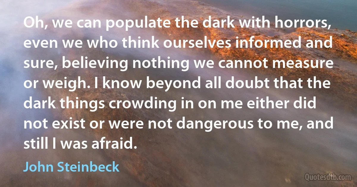 Oh, we can populate the dark with horrors, even we who think ourselves informed and sure, believing nothing we cannot measure or weigh. I know beyond all doubt that the dark things crowding in on me either did not exist or were not dangerous to me, and still I was afraid. (John Steinbeck)