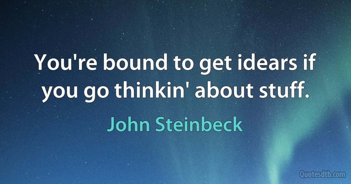 You're bound to get idears if you go thinkin' about stuff. (John Steinbeck)