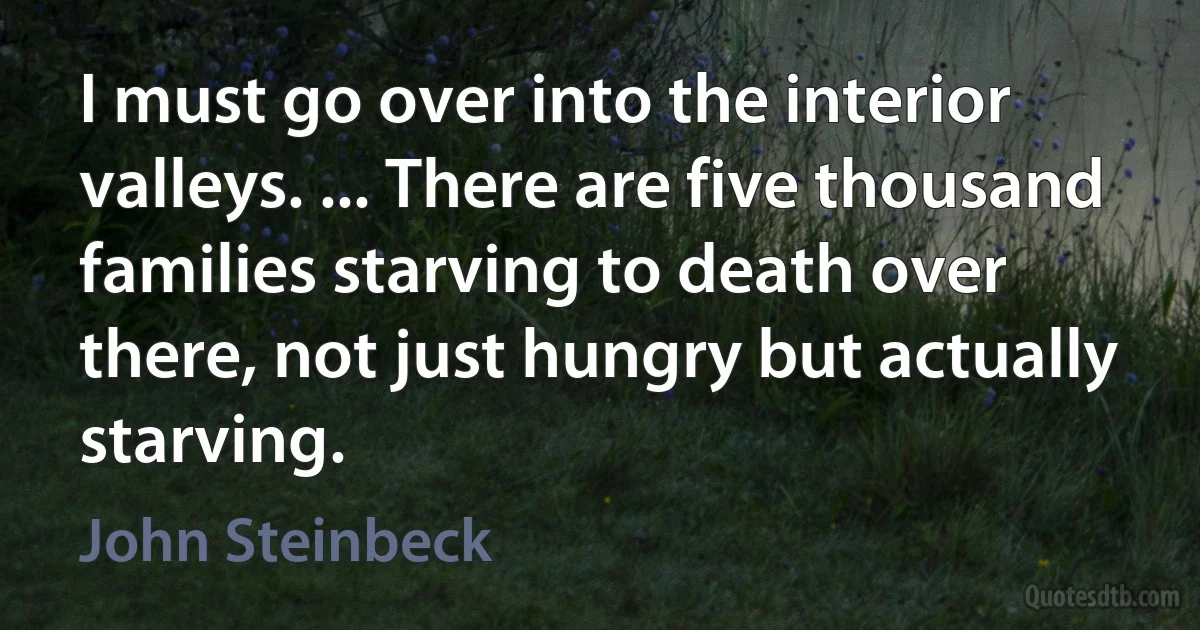 I must go over into the interior valleys. ... There are five thousand families starving to death over there, not just hungry but actually starving. (John Steinbeck)