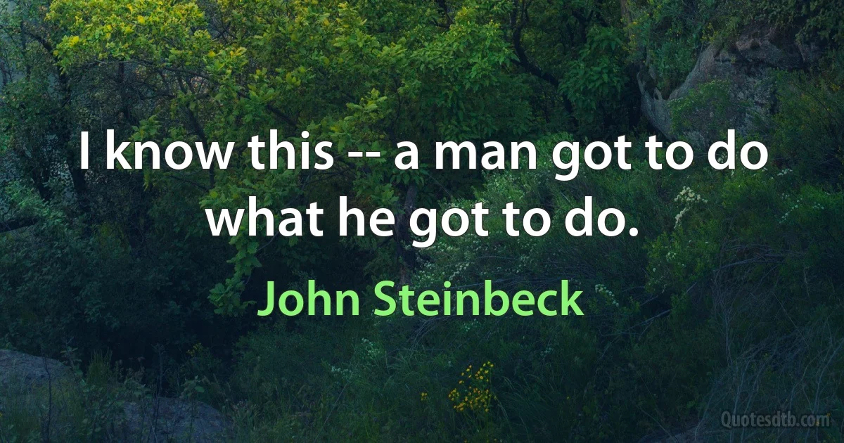 I know this -- a man got to do what he got to do. (John Steinbeck)