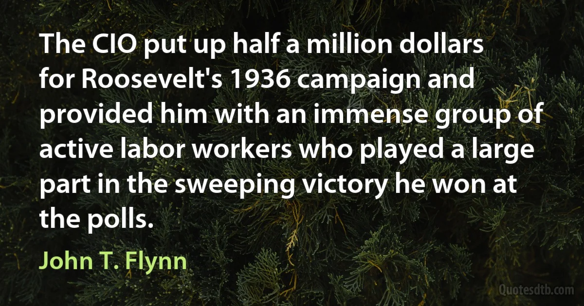 The CIO put up half a million dollars for Roosevelt's 1936 campaign and provided him with an immense group of active labor workers who played a large part in the sweeping victory he won at the polls. (John T. Flynn)