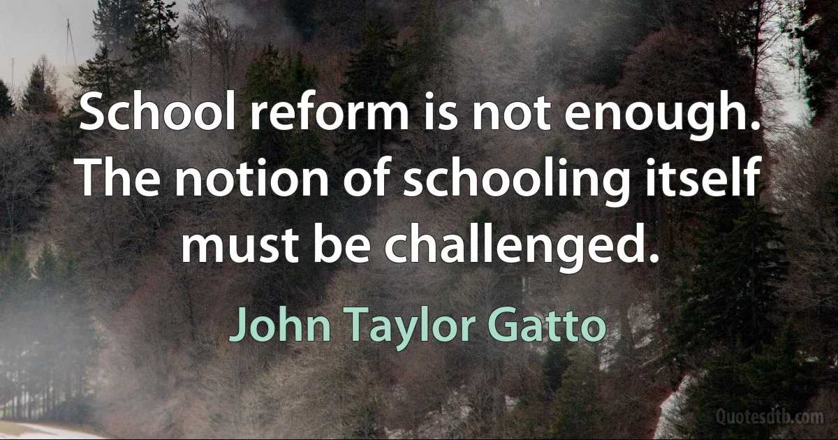 School reform is not enough. The notion of schooling itself must be challenged. (John Taylor Gatto)