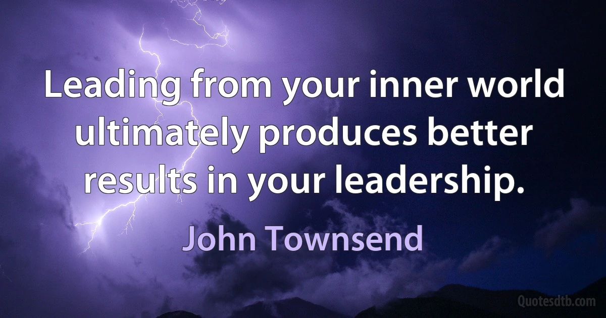 Leading from your inner world ultimately produces better results in your leadership. (John Townsend)