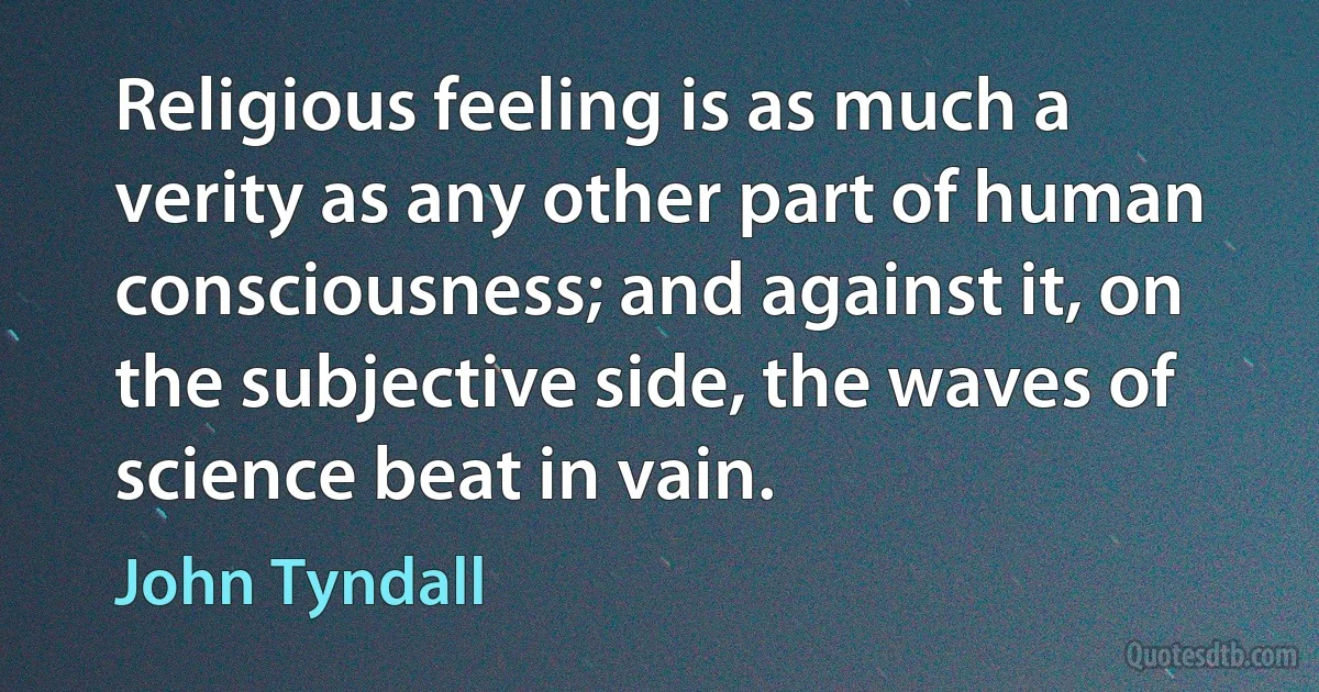 Religious feeling is as much a verity as any other part of human consciousness; and against it, on the subjective side, the waves of science beat in vain. (John Tyndall)