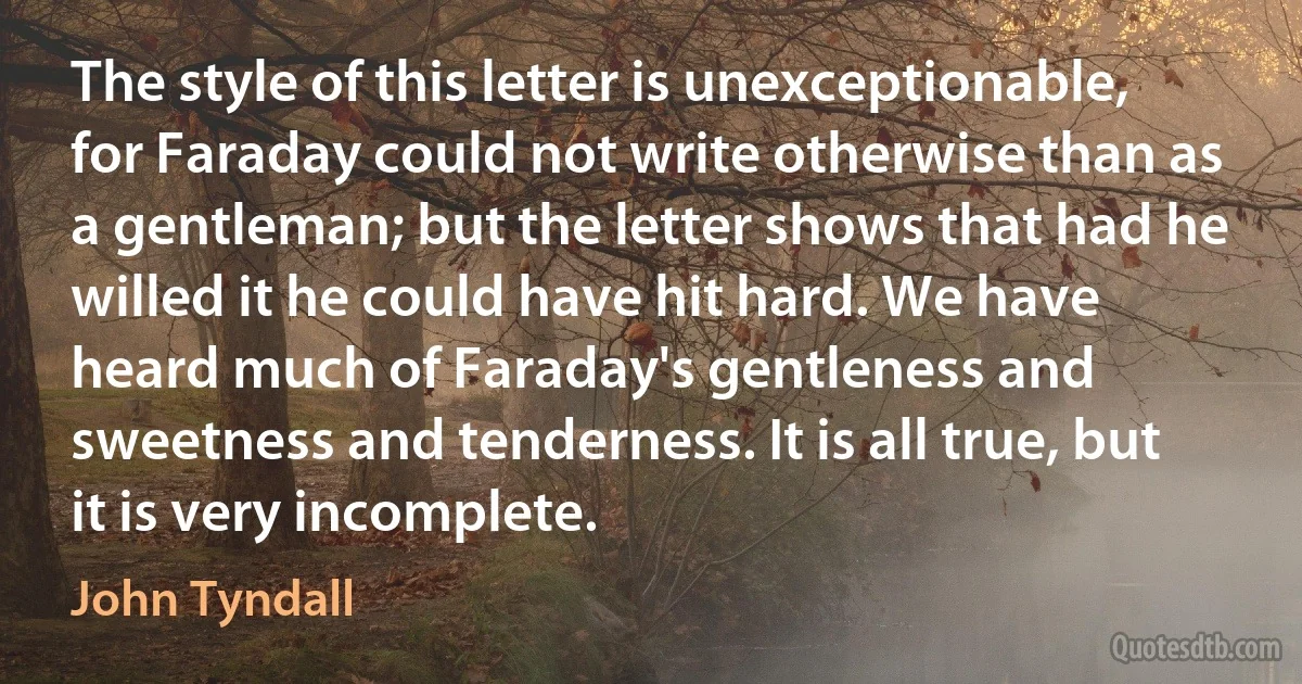 The style of this letter is unexceptionable, for Faraday could not write otherwise than as a gentleman; but the letter shows that had he willed it he could have hit hard. We have heard much of Faraday's gentleness and sweetness and tenderness. It is all true, but it is very incomplete. (John Tyndall)