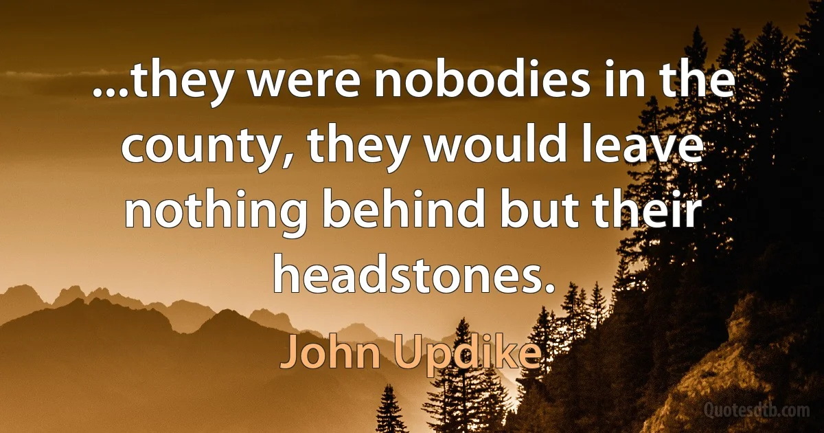 ...they were nobodies in the county, they would leave nothing behind but their headstones. (John Updike)