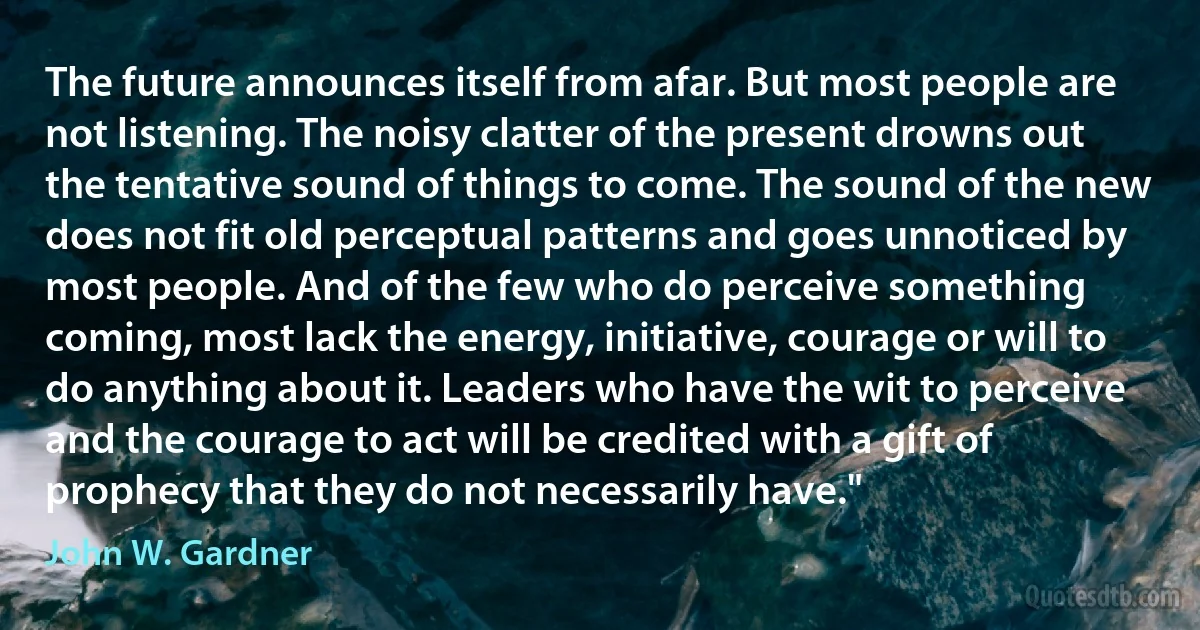 The future announces itself from afar. But most people are not listening. The noisy clatter of the present drowns out the tentative sound of things to come. The sound of the new does not fit old perceptual patterns and goes unnoticed by most people. And of the few who do perceive something coming, most lack the energy, initiative, courage or will to do anything about it. Leaders who have the wit to perceive and the courage to act will be credited with a gift of prophecy that they do not necessarily have." (John W. Gardner)