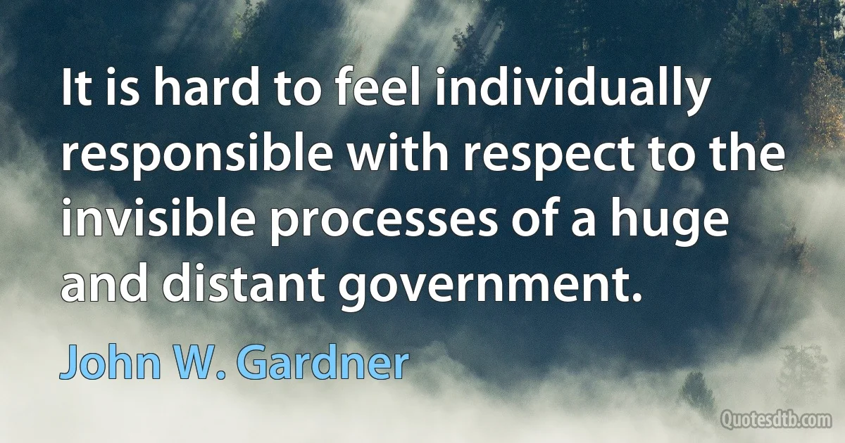 It is hard to feel individually responsible with respect to the invisible processes of a huge and distant government. (John W. Gardner)