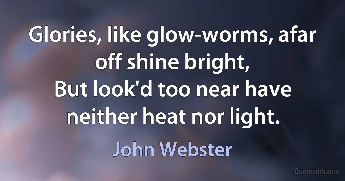 Glories, like glow-worms, afar off shine bright,
But look'd too near have neither heat nor light. (John Webster)