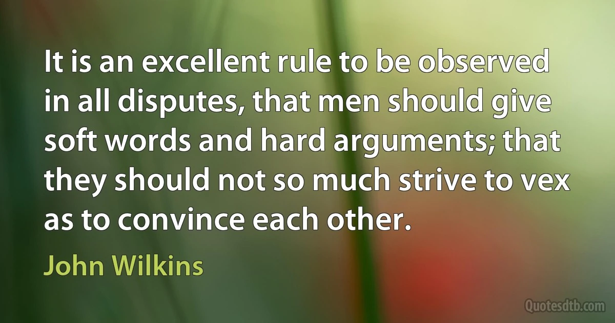 It is an excellent rule to be observed in all disputes, that men should give soft words and hard arguments; that they should not so much strive to vex as to convince each other. (John Wilkins)