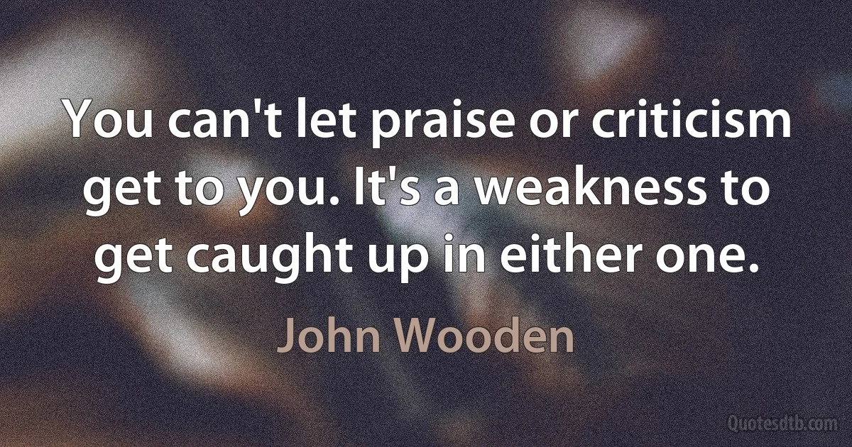 You can't let praise or criticism get to you. It's a weakness to get caught up in either one. (John Wooden)