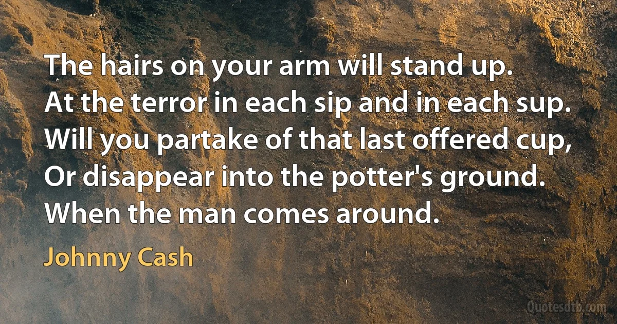 The hairs on your arm will stand up.
At the terror in each sip and in each sup.
Will you partake of that last offered cup,
Or disappear into the potter's ground.
When the man comes around. (Johnny Cash)