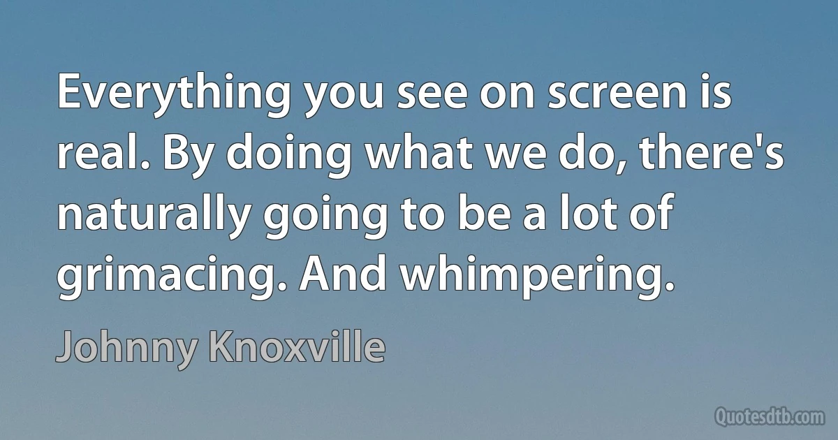 Everything you see on screen is real. By doing what we do, there's naturally going to be a lot of grimacing. And whimpering. (Johnny Knoxville)