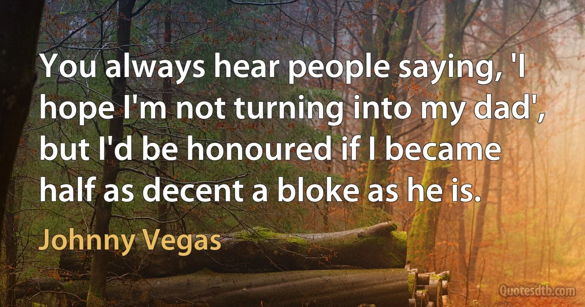 You always hear people saying, 'I hope I'm not turning into my dad', but I'd be honoured if I became half as decent a bloke as he is. (Johnny Vegas)