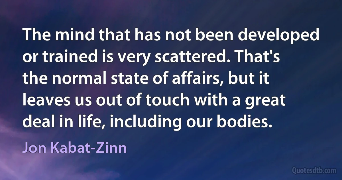 The mind that has not been developed or trained is very scattered. That's the normal state of affairs, but it leaves us out of touch with a great deal in life, including our bodies. (Jon Kabat-Zinn)