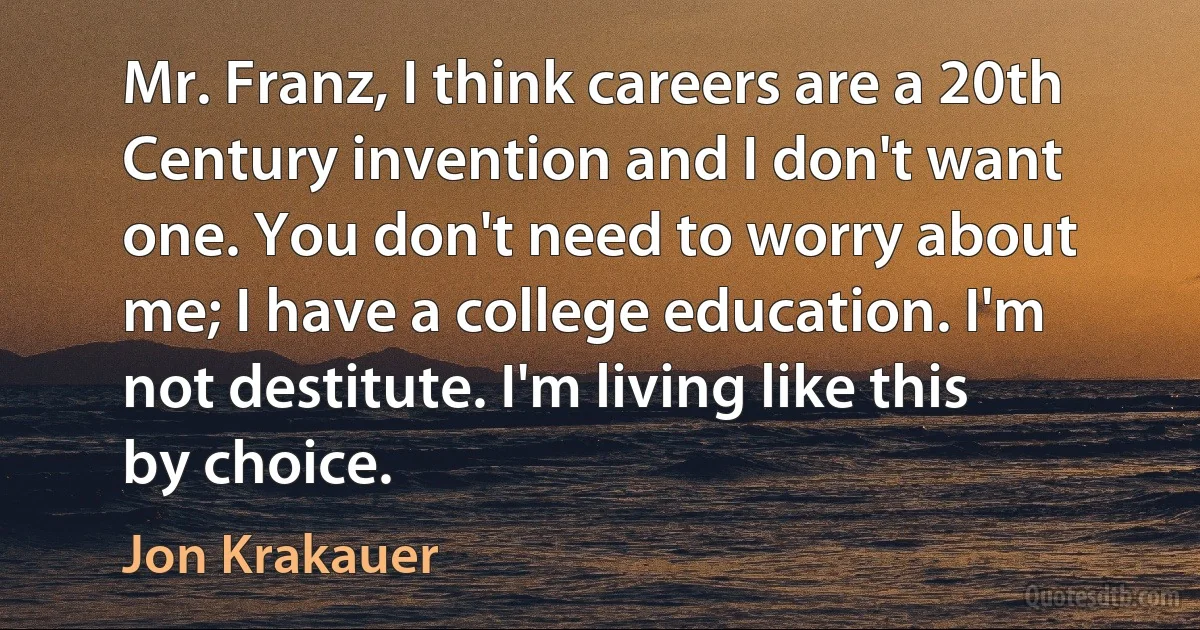 Mr. Franz, I think careers are a 20th Century invention and I don't want one. You don't need to worry about me; I have a college education. I'm not destitute. I'm living like this by choice. (Jon Krakauer)