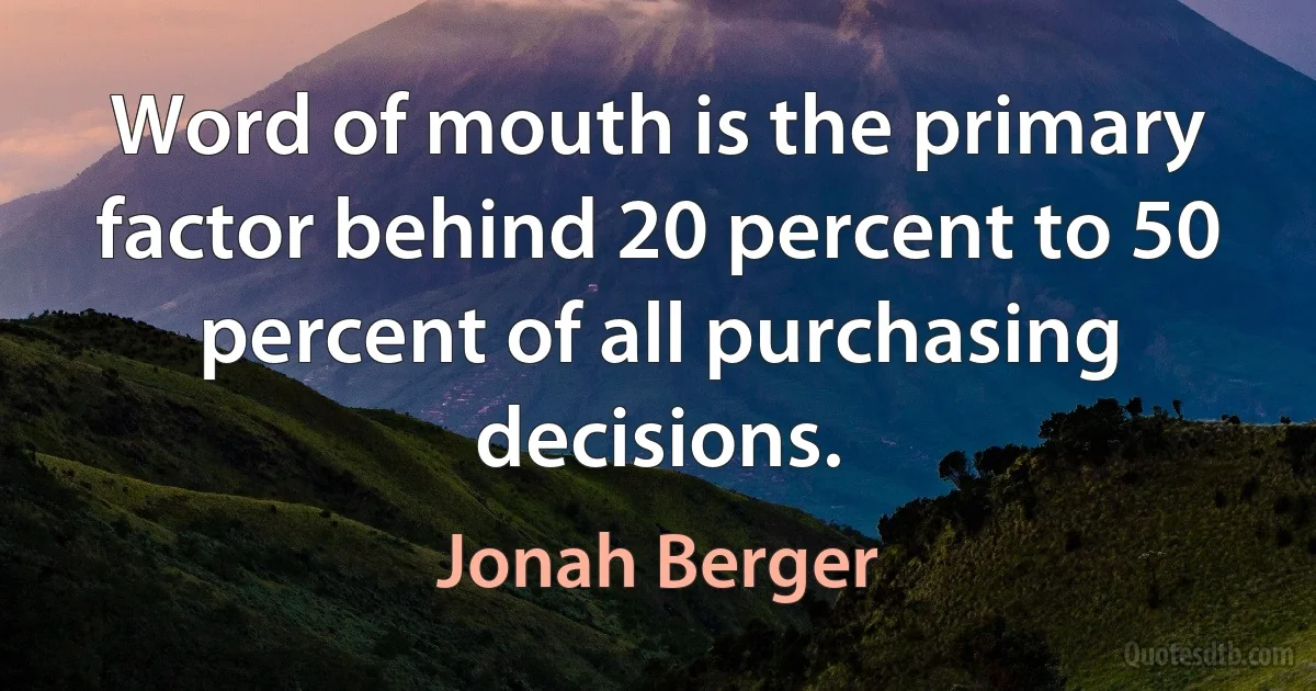 Word of mouth is the primary factor behind 20 percent to 50 percent of all purchasing decisions. (Jonah Berger)