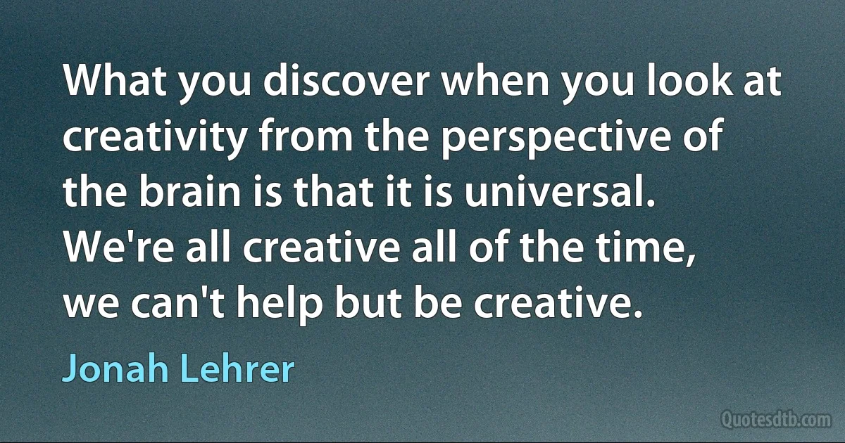 What you discover when you look at creativity from the perspective of the brain is that it is universal. We're all creative all of the time, we can't help but be creative. (Jonah Lehrer)