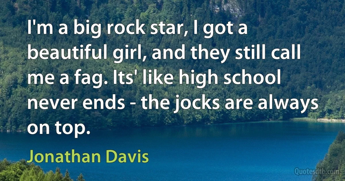 I'm a big rock star, I got a beautiful girl, and they still call me a fag. Its' like high school never ends - the jocks are always on top. (Jonathan Davis)