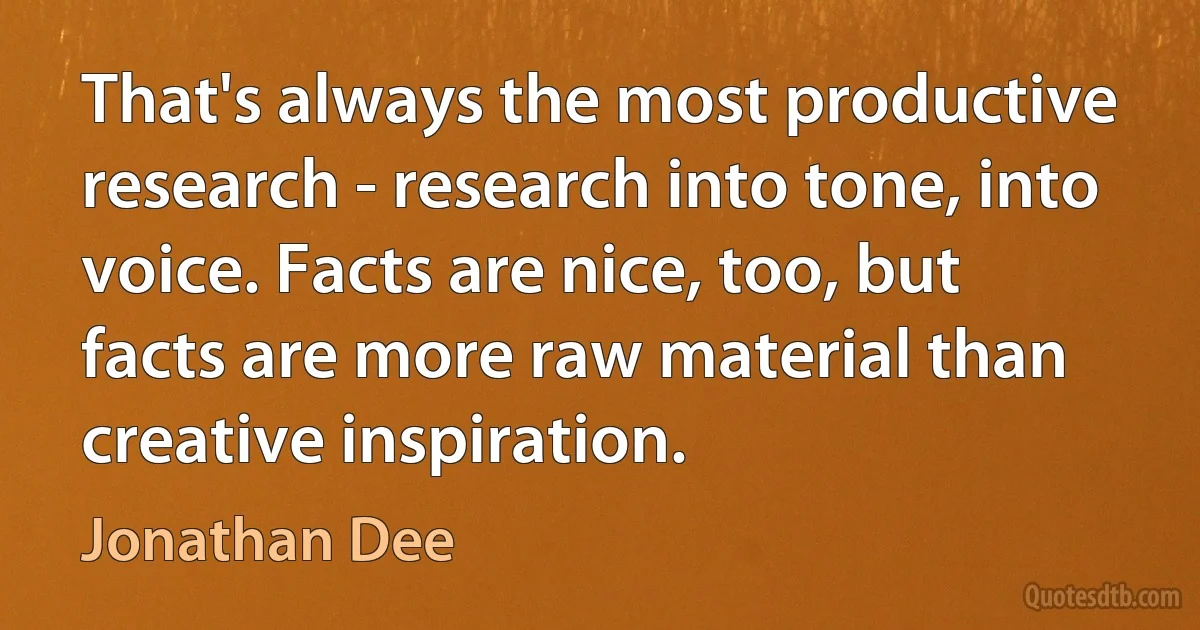 That's always the most productive research - research into tone, into voice. Facts are nice, too, but facts are more raw material than creative inspiration. (Jonathan Dee)