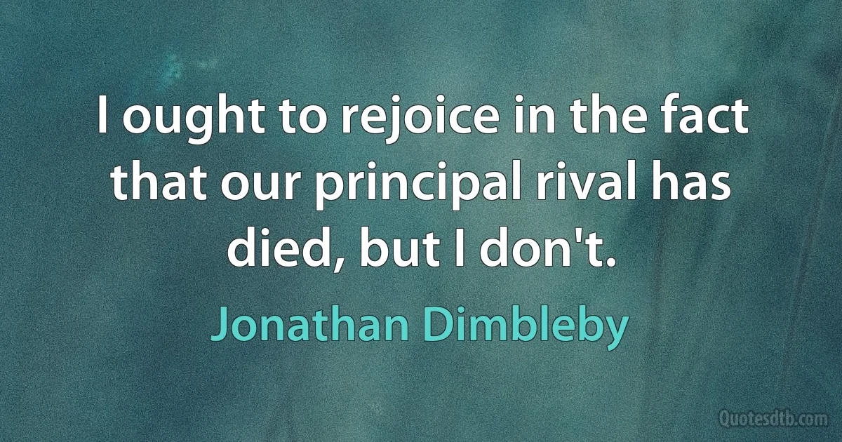 I ought to rejoice in the fact that our principal rival has died, but I don't. (Jonathan Dimbleby)