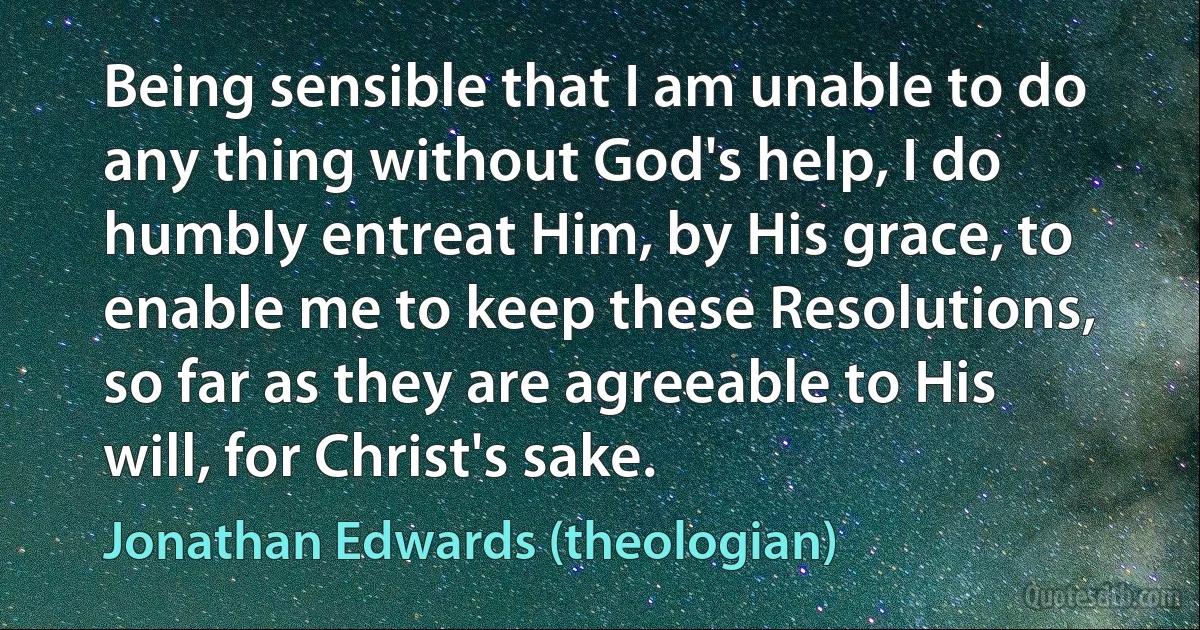 Being sensible that I am unable to do any thing without God's help, I do humbly entreat Him, by His grace, to enable me to keep these Resolutions, so far as they are agreeable to His will, for Christ's sake. (Jonathan Edwards (theologian))