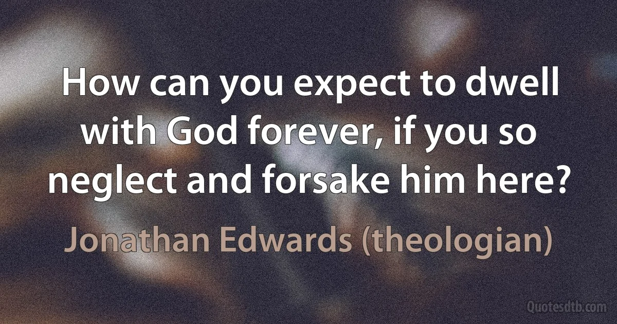 How can you expect to dwell with God forever, if you so neglect and forsake him here? (Jonathan Edwards (theologian))