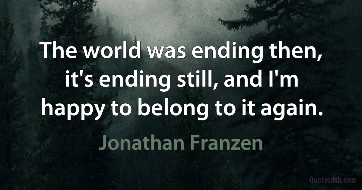 The world was ending then, it's ending still, and I'm happy to belong to it again. (Jonathan Franzen)