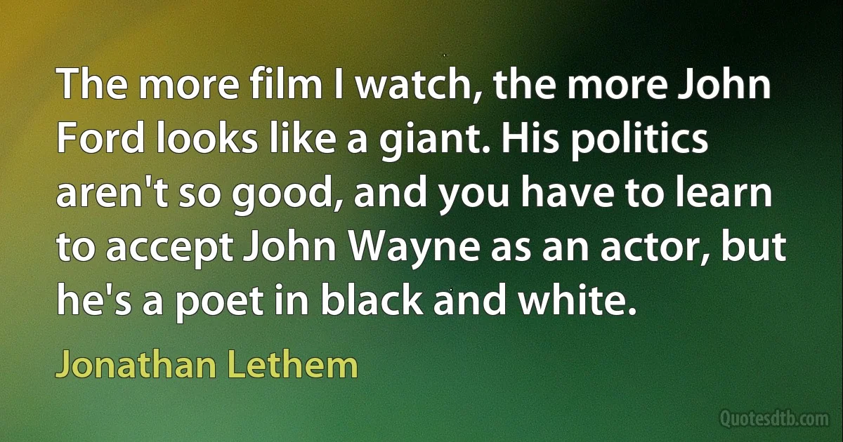 The more film I watch, the more John Ford looks like a giant. His politics aren't so good, and you have to learn to accept John Wayne as an actor, but he's a poet in black and white. (Jonathan Lethem)