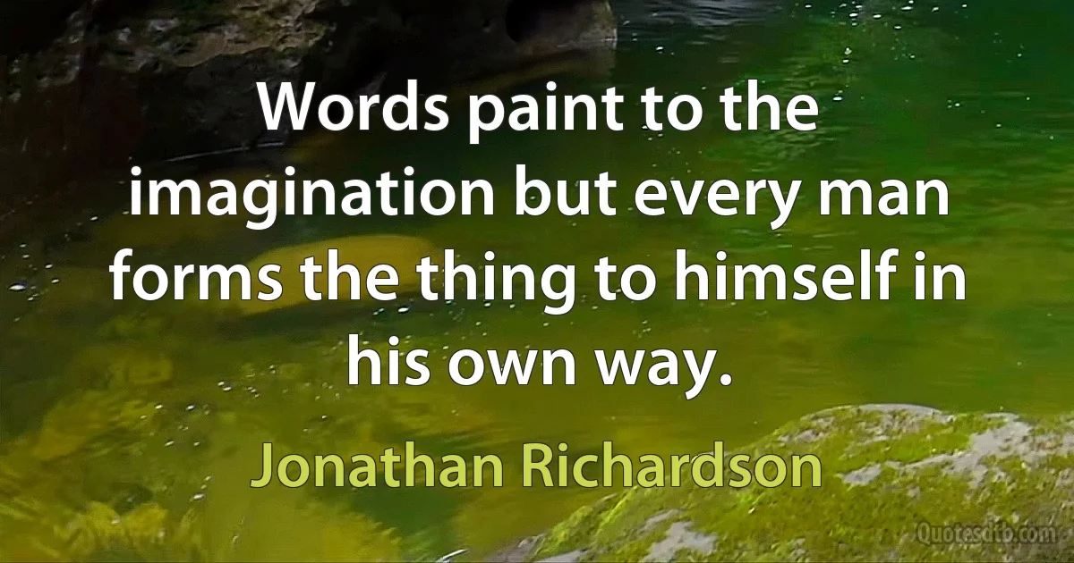 Words paint to the imagination but every man forms the thing to himself in his own way. (Jonathan Richardson)