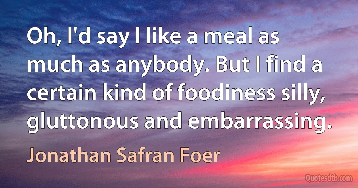 Oh, I'd say I like a meal as much as anybody. But I find a certain kind of foodiness silly, gluttonous and embarrassing. (Jonathan Safran Foer)