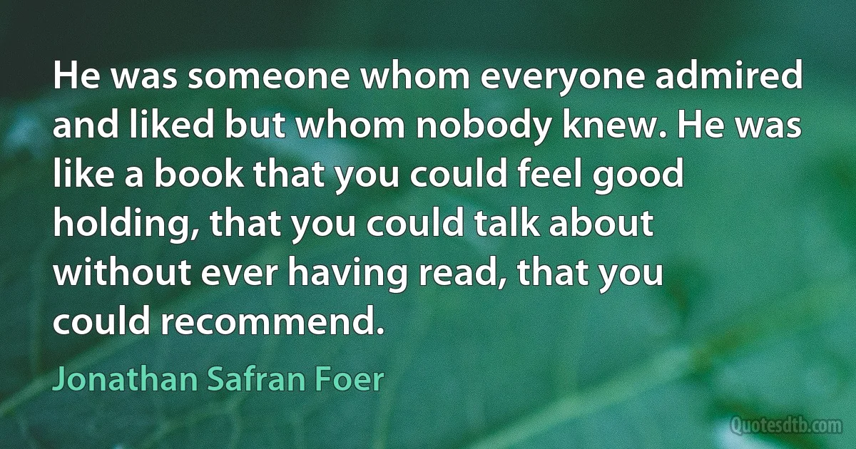 He was someone whom everyone admired and liked but whom nobody knew. He was like a book that you could feel good holding, that you could talk about without ever having read, that you could recommend. (Jonathan Safran Foer)