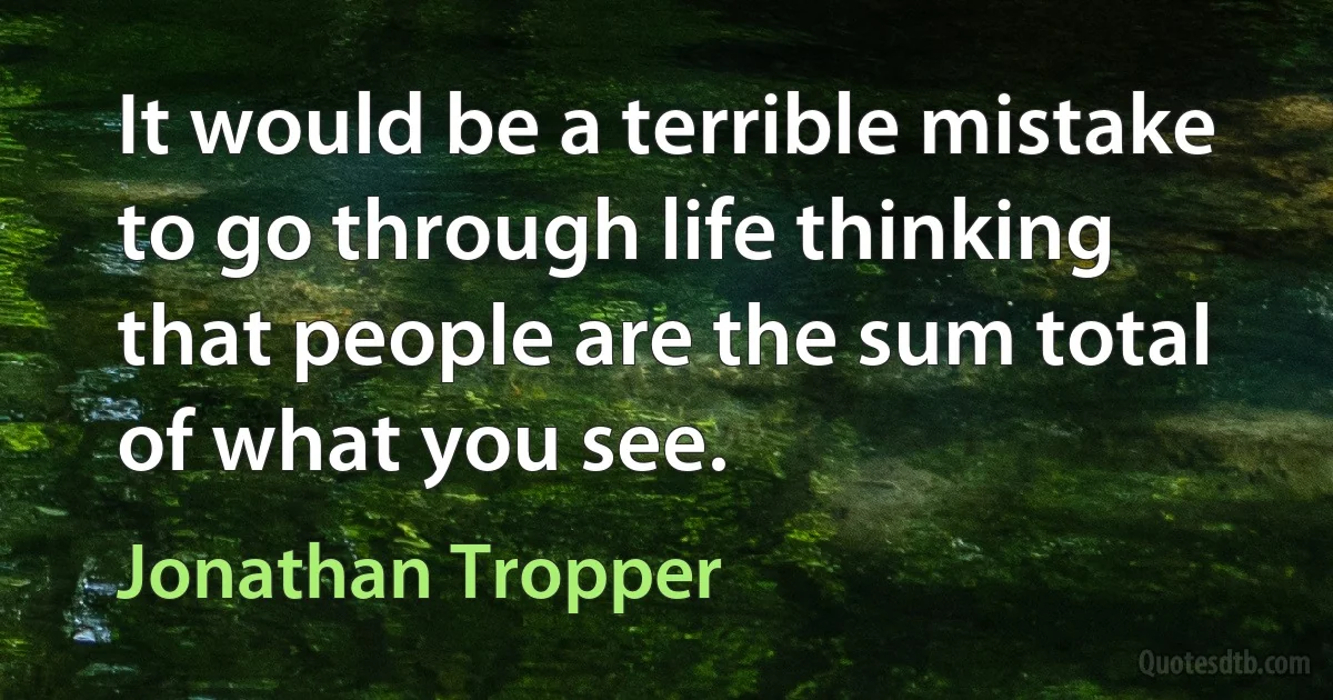 It would be a terrible mistake to go through life thinking that people are the sum total of what you see. (Jonathan Tropper)