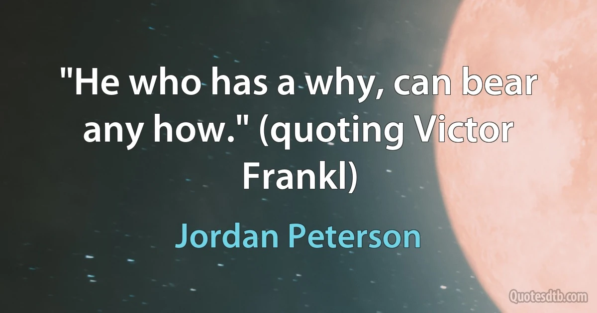 "He who has a why, can bear any how." (quoting Victor Frankl) (Jordan Peterson)