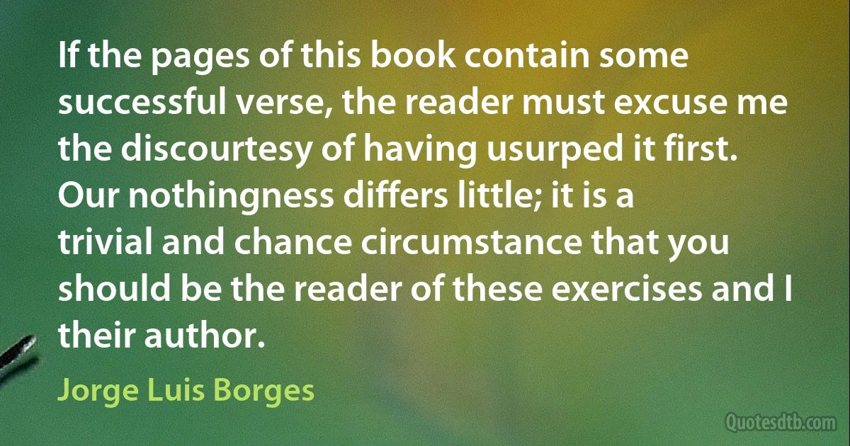 If the pages of this book contain some successful verse, the reader must excuse me the discourtesy of having usurped it first. Our nothingness differs little; it is a trivial and chance circumstance that you should be the reader of these exercises and I their author. (Jorge Luis Borges)