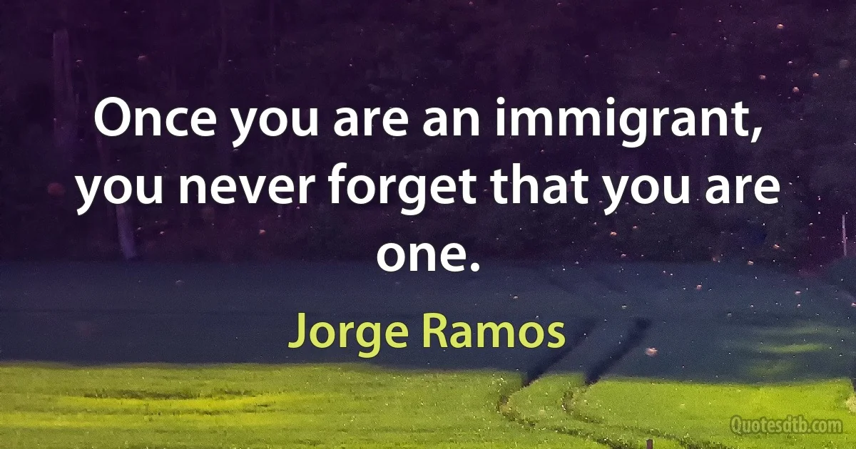 Once you are an immigrant, you never forget that you are one. (Jorge Ramos)