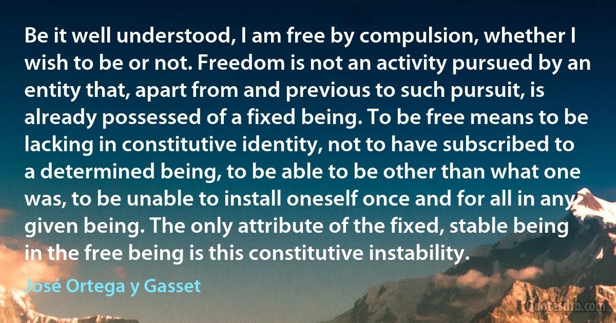 Be it well understood, I am free by compulsion, whether I wish to be or not. Freedom is not an activity pursued by an entity that, apart from and previous to such pursuit, is already possessed of a fixed being. To be free means to be lacking in constitutive identity, not to have subscribed to a determined being, to be able to be other than what one was, to be unable to install oneself once and for all in any given being. The only attribute of the fixed, stable being in the free being is this constitutive instability. (José Ortega y Gasset)